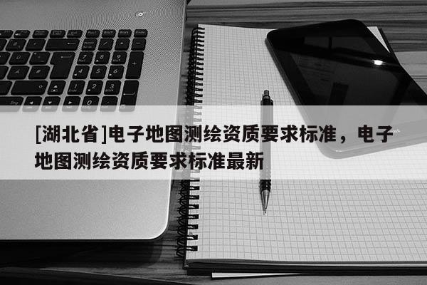 [湖北省]電子地圖測繪資質要求標準，電子地圖測繪資質要求標準最新