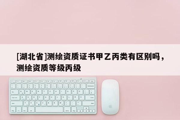 [湖北省]測(cè)繪資質(zhì)證書(shū)甲乙丙類(lèi)有區(qū)別嗎，測(cè)繪資質(zhì)等級(jí)丙級(jí)