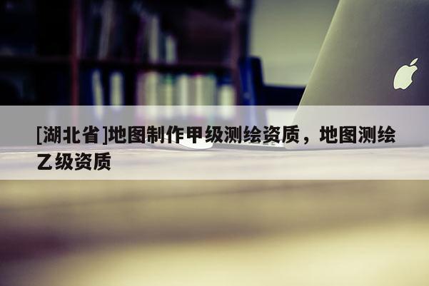 [湖北省]地圖制作甲級測繪資質，地圖測繪乙級資質