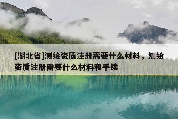 [湖北省]測(cè)繪資質(zhì)注冊(cè)需要什么材料，測(cè)繪資質(zhì)注冊(cè)需要什么材料和手續(xù)