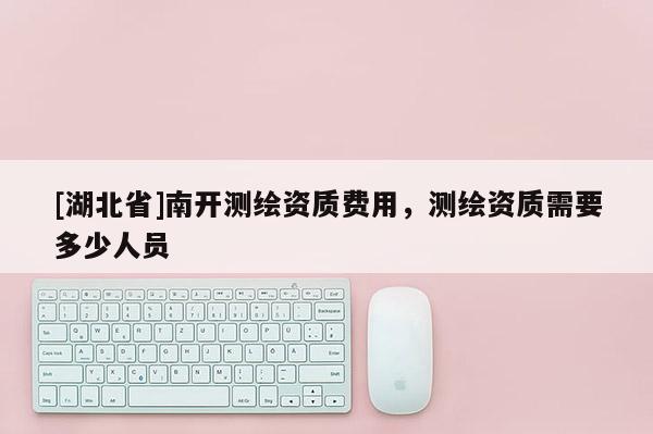 [湖北省]南開測繪資質(zhì)費(fèi)用，測繪資質(zhì)需要多少人員