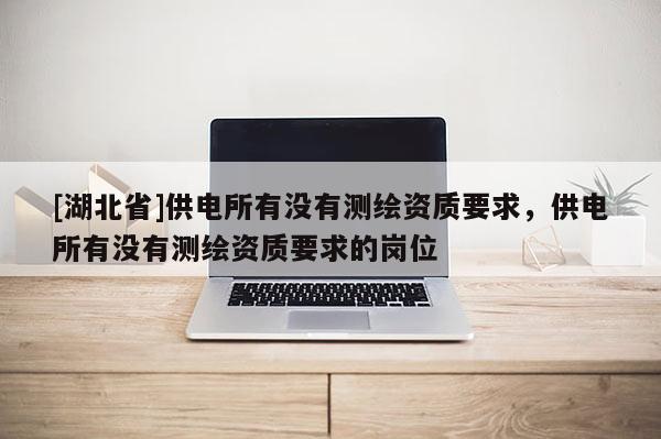 [湖北省]供電所有沒有測繪資質(zhì)要求，供電所有沒有測繪資質(zhì)要求的崗位