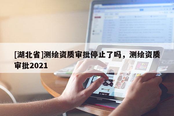 [湖北省]測繪資質審批停止了嗎，測繪資質審批2021