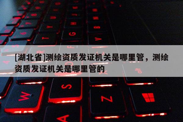 [湖北省]測繪資質發證機關是哪里管，測繪資質發證機關是哪里管的