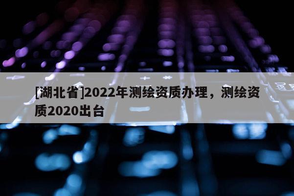 [湖北省]2022年測(cè)繪資質(zhì)辦理，測(cè)繪資質(zhì)2020出臺(tái)