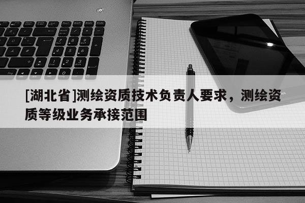 [湖北省]測繪資質技術負責人要求，測繪資質等級業務承接范圍