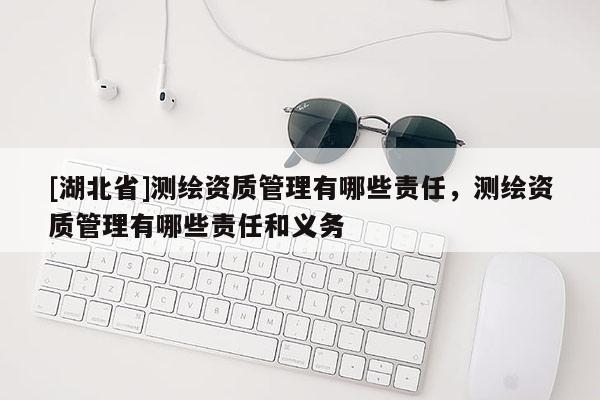 [湖北省]測繪資質(zhì)管理有哪些責(zé)任，測繪資質(zhì)管理有哪些責(zé)任和義務(wù)
