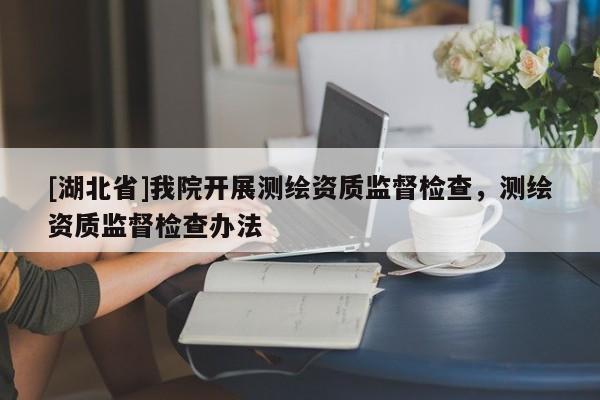 [湖北省]我院開(kāi)展測(cè)繪資質(zhì)監(jiān)督檢查，測(cè)繪資質(zhì)監(jiān)督檢查辦法