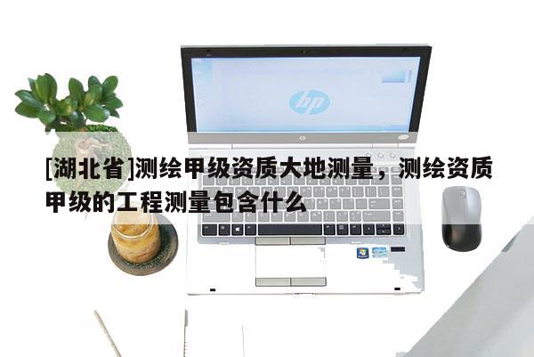 [湖北省]測繪甲級資質大地測量，測繪資質甲級的工程測量包含什么