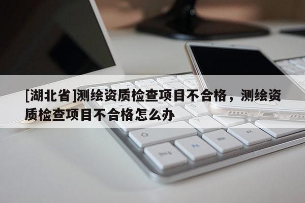 [湖北省]測(cè)繪資質(zhì)檢查項(xiàng)目不合格，測(cè)繪資質(zhì)檢查項(xiàng)目不合格怎么辦