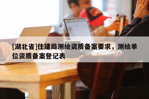 [湖北省]住建局測繪資質備案要求，測繪單位資質備案登記表