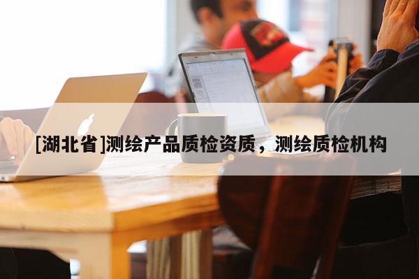 [湖北省]測繪產(chǎn)品質(zhì)檢資質(zhì)，測繪質(zhì)檢機(jī)構(gòu)