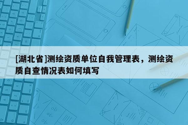 [湖北省]測繪資質單位自我管理表，測繪資質自查情況表如何填寫
