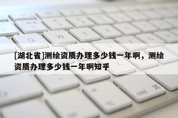 [湖北省]測繪資質辦理多少錢一年啊，測繪資質辦理多少錢一年啊知乎