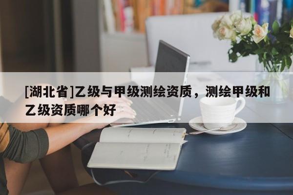 [湖北省]乙級與甲級測繪資質(zhì)，測繪甲級和乙級資質(zhì)哪個好