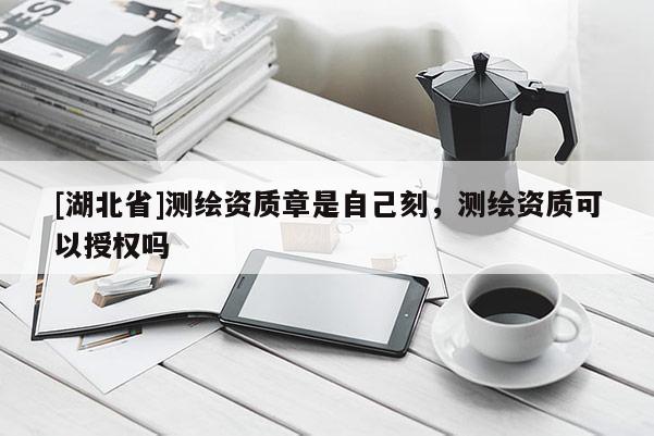 [湖北省]測繪資質章是自己刻，測繪資質可以授權嗎