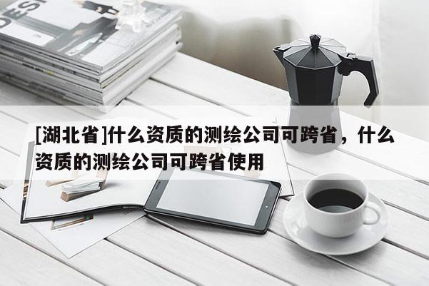 [湖北省]什么資質(zhì)的測繪公司可跨省，什么資質(zhì)的測繪公司可跨省使用