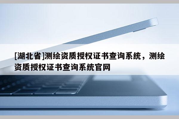 [湖北省]測繪資質授權證書查詢系統，測繪資質授權證書查詢系統官網