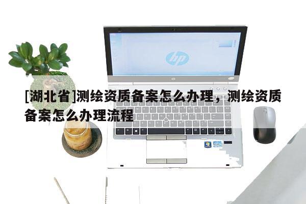 [湖北省]測繪資質備案怎么辦理，測繪資質備案怎么辦理流程