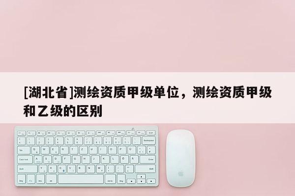 [湖北省]測繪資質甲級單位，測繪資質甲級和乙級的區別