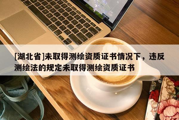 [湖北省]未取得測繪資質證書情況下，違反測繪法的規定未取得測繪資質證書