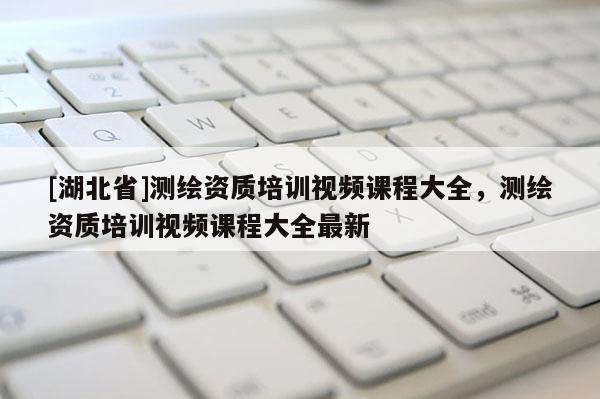 [湖北省]測(cè)繪資質(zhì)培訓(xùn)視頻課程大全，測(cè)繪資質(zhì)培訓(xùn)視頻課程大全最新