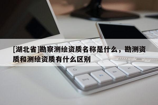 [湖北省]勘察測繪資質(zhì)名稱是什么，勘測資質(zhì)和測繪資質(zhì)有什么區(qū)別