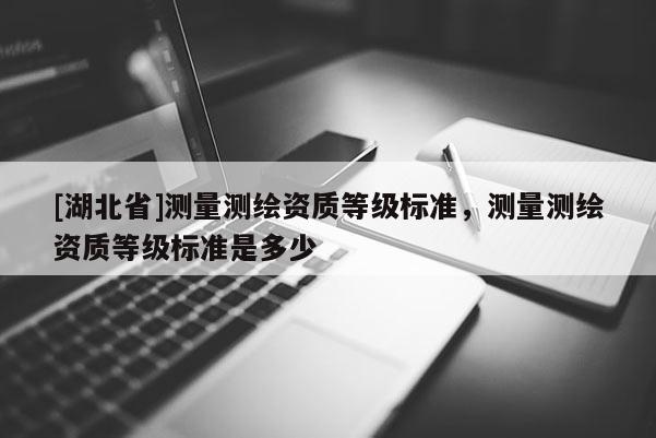 [湖北省]測(cè)量測(cè)繪資質(zhì)等級(jí)標(biāo)準(zhǔn)，測(cè)量測(cè)繪資質(zhì)等級(jí)標(biāo)準(zhǔn)是多少