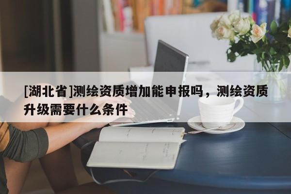 [湖北省]測繪資質增加能申報嗎，測繪資質升級需要什么條件
