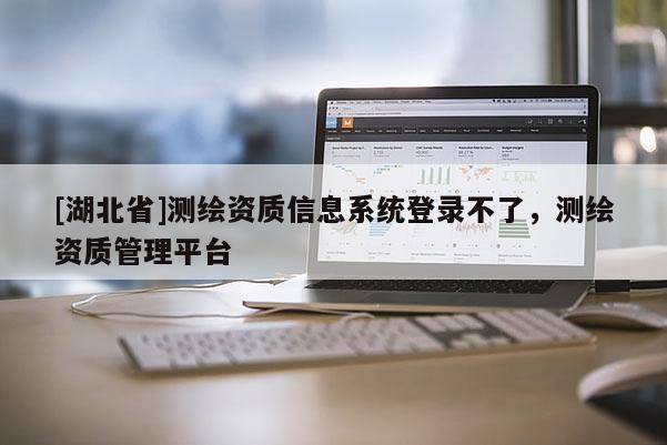 [湖北省]測(cè)繪資質(zhì)信息系統(tǒng)登錄不了，測(cè)繪資質(zhì)管理平臺(tái)