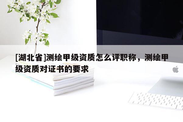 [湖北省]測繪甲級資質(zhì)怎么評職稱，測繪甲級資質(zhì)對證書的要求