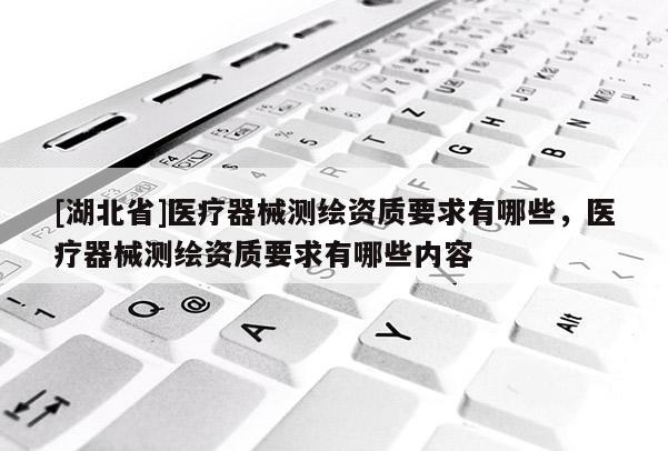 [湖北省]醫(yī)療器械測(cè)繪資質(zhì)要求有哪些，醫(yī)療器械測(cè)繪資質(zhì)要求有哪些內(nèi)容