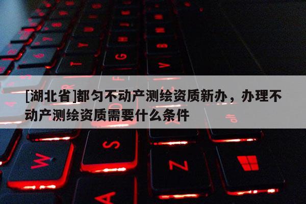 [湖北省]都勻不動產(chǎn)測繪資質(zhì)新辦，辦理不動產(chǎn)測繪資質(zhì)需要什么條件