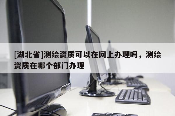 [湖北省]測繪資質可以在網上辦理嗎，測繪資質在哪個部門辦理