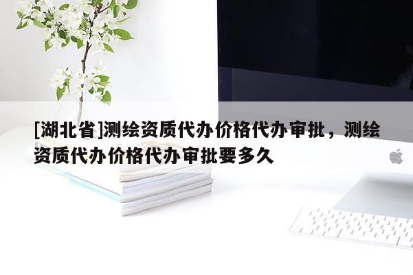 [湖北省]測繪資質代辦價格代辦審批，測繪資質代辦價格代辦審批要多久