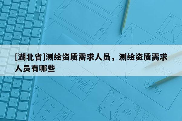 [湖北省]測繪資質需求人員，測繪資質需求人員有哪些