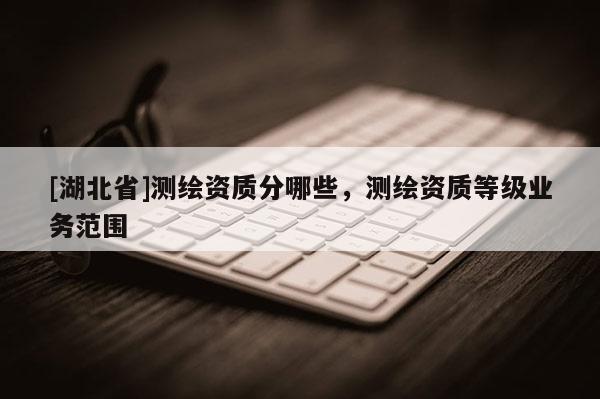 [湖北省]測繪資質(zhì)分哪些，測繪資質(zhì)等級(jí)業(yè)務(wù)范圍