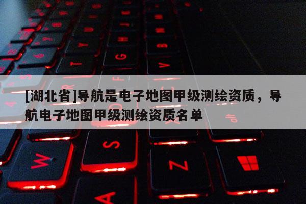 [湖北省]導(dǎo)航是電子地圖甲級(jí)測(cè)繪資質(zhì)，導(dǎo)航電子地圖甲級(jí)測(cè)繪資質(zhì)名單