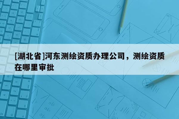 [湖北省]河東測繪資質辦理公司，測繪資質在哪里審批
