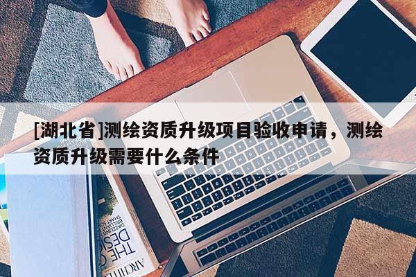 [湖北省]測(cè)繪資質(zhì)升級(jí)項(xiàng)目驗(yàn)收申請(qǐng)，測(cè)繪資質(zhì)升級(jí)需要什么條件