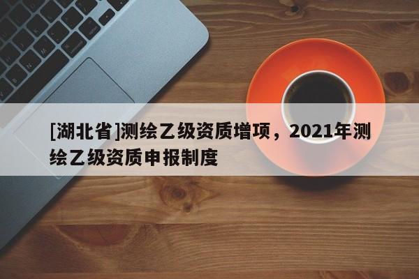 [湖北省]測繪乙級資質增項，2021年測繪乙級資質申報制度