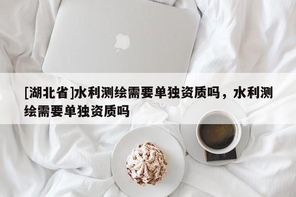[湖北省]水利測繪需要單獨資質嗎，水利測繪需要單獨資質嗎