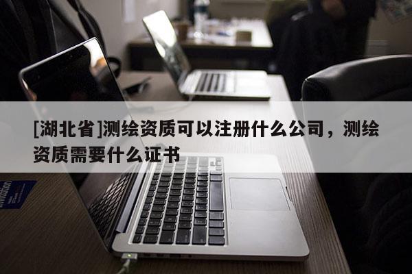 [湖北省]測繪資質可以注冊什么公司，測繪資質需要什么證書