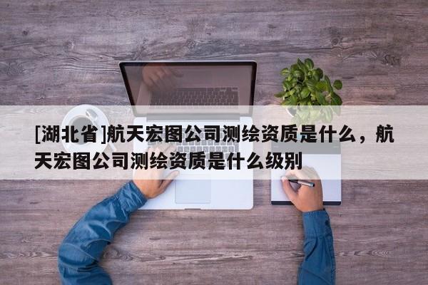 [湖北省]航天宏圖公司測繪資質是什么，航天宏圖公司測繪資質是什么級別