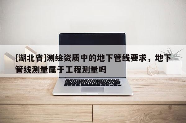 [湖北省]測繪資質中的地下管線要求，地下管線測量屬于工程測量嗎