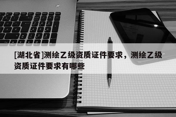 [湖北省]測繪乙級資質證件要求，測繪乙級資質證件要求有哪些