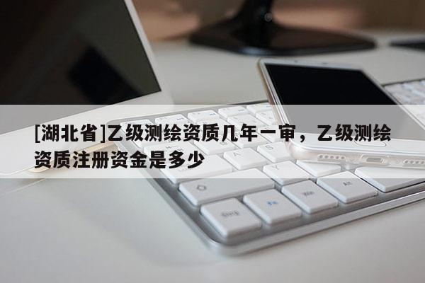 [湖北省]乙級測繪資質幾年一審，乙級測繪資質注冊資金是多少