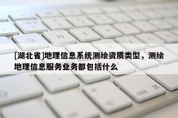 [湖北省]地理信息系統(tǒng)測繪資質(zhì)類型，測繪地理信息服務(wù)業(yè)務(wù)都包括什么