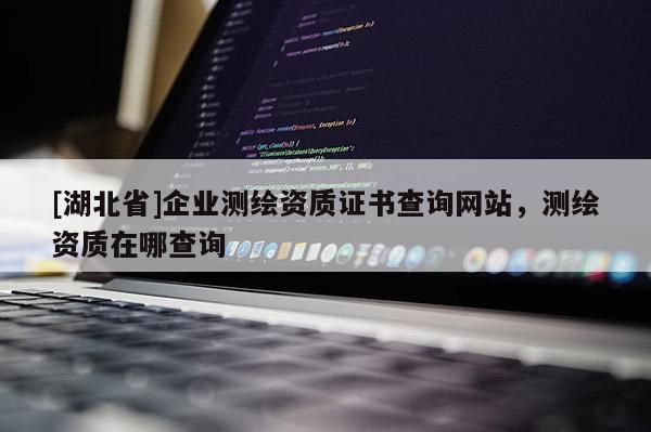 [湖北省]企業測繪資質證書查詢網站，測繪資質在哪查詢