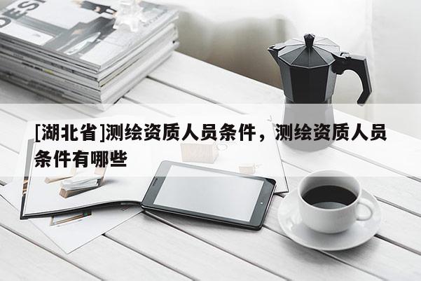 [湖北省]測繪資質人員條件，測繪資質人員條件有哪些
